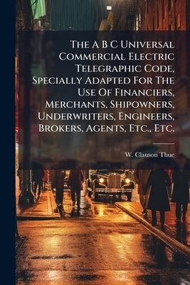 The A B C Universal Commercial Electric Telegraphic Code, Specially Adapted For The Use Of Financiers, Merchants, Shipowners, Underwriters, Engineers, by Clauson-Thue, W.