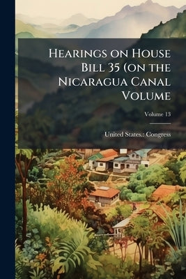 Hearings on House Bill 35 (on the Nicaragua Canal Volume; Volume 13 by Congress, United States