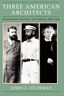 Three American Architects: Richardson, Sullivan, and Wright, 1865-1915 by O'Gorman, James F.
