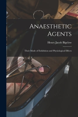 Anaesthetic Agents: Their Mode of Exhibition and Physiological Effects by Bigelow, Henry Jacob 1818-1890