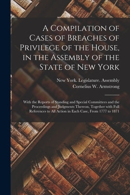 A Compilation of Cases of Breaches of Privilege of the House, in the Assembly of the State of New York: With the Reports of Standing and Special Commi by New York (State) Legislature Assembly