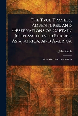 The True Travels, Adventures, and Observations of Captain John Smith Into Europe, Asia, Africa, and America by Smith, John