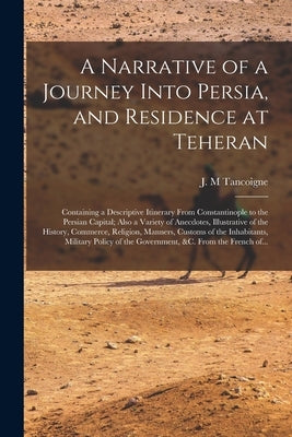 A Narrative of a Journey Into Persia, and Residence at Teheran: Containing a Descriptive Itinerary From Constantinople to the Persian Capital; Also a by Tancoigne, J. M.