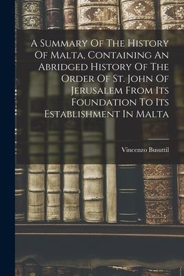A Summary Of The History Of Malta, Containing An Abridged History Of The Order Of St. John Of Jerusalem From Its Foundation To Its Establishment In Ma by Busuttil, Vincenzo