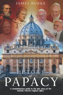 History of Papacy: A comprehensive guide to the epic story of the Catholic Church's highest office by Burke, James
