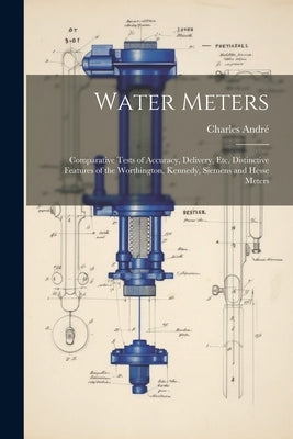 Water Meters: Comparative Tests of Accuracy, Delivery, Etc. Distinctive Features of the Worthington, Kennedy, Siemens and Hesse Mete by André, Charles