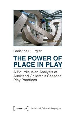 The Power of Place in Play: A Bourdieusian Analysis of Auckland Children's Seasonal Play Practices by Ergler, Christina R.