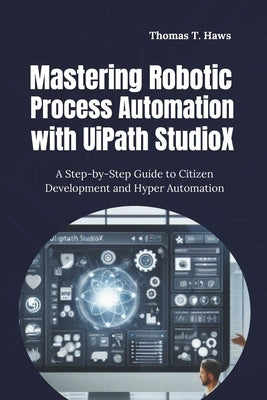 Mastering Robotic Process Automation with UiPath StudioX: A Step-by-Step Guide to Citizen Development and Hyper Automation by Haws, Thomas T.