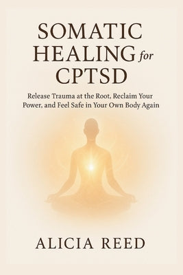 Somatic Healing for Cptsd: Release Trauma at the Root, Reclaim Your Power, and Feel Safe in Your Own Body Again by Reed, Alicia