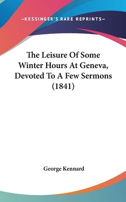 The Leisure of Some Winter Hours at Geneva, Devoted to a Few Sermons (1841) by Kennard, George