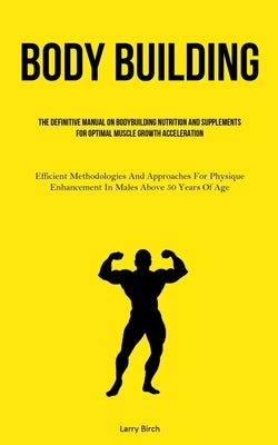 Body Building: The Definitive Manual On Bodybuilding Nutrition And Supplements For Optimal Muscle Growth Acceleration (Efficient Meth by Birch, Larry