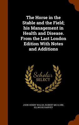 The Horse in the Stable and the Field; his Management in Health and Disease. From the Last London Edition With Notes and Additions by Walsh, John Henry