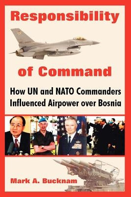 Responsibility of Command: How Un and NATO Commanders Influenced Airpower Over Bosnia by Bucknam, Mark a.