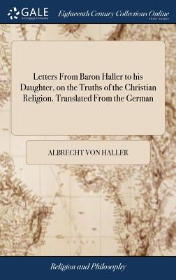 Letters From Baron Haller to his Daughter, on the Truths of the Christian Religion. Translated From the German by Haller, Albrecht Von