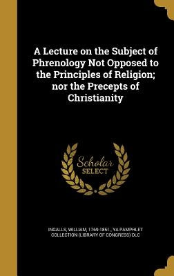 A Lecture on the Subject of Phrenology Not Opposed to the Principles of Religion; nor the Precepts of Christianity by Ingalls, William 1769-1851