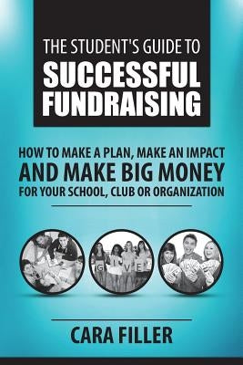 The Student's Guide to Successful Fundraising: How to Make a Plan, Make an Impact and Make BIG Money for Your School, Club or Organization by Filler, Cara
