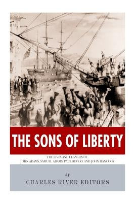 The Sons of Liberty: The Lives and Legacies of John Adams, Samuel Adams, Paul Revere and John Hancock by Charles River Editors