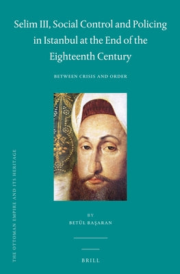 Selim III, Social Control and Policing in Istanbul at the End of the Eighteenth Century: Between Crisis and Order by Başaran, Betül