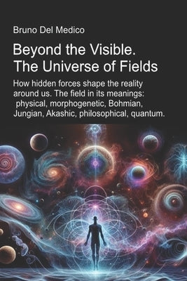 Beyond the Visible. The Universe of Fields.: How hidden forces shape the reality around us. The field in its meanings: physical, morphogenetic, Bohmia by del Medico, Bruno