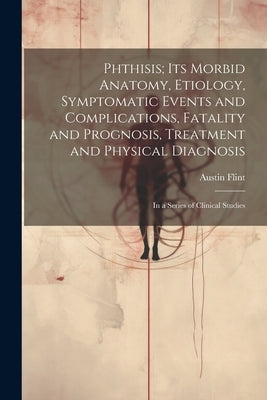 Phthisis; Its Morbid Anatomy, Etiology, Symptomatic Events and Complications, Fatality and Prognosis, Treatment and Physical Diagnosis: In a Series of by Flint, Austin