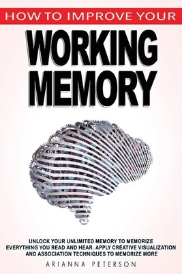 How to Improve Your Working Memory: Unlock Your Unlimited Memory to Memorize Everything You Read and Hear, Apply Creative Visualization and Associatio by Peterson, Arianna