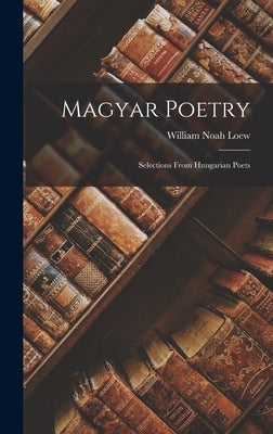 Magyar Poetry: Selections From Hungarian Poets by Loew, William Noah