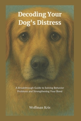 Decoding Your Dog's Distress: Breakthrough Guide to Solving Behavior Problems and Strengthening Your Bond-Become your Dog's Expert by Kris, Woffman