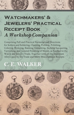 Watchmakers' and Jewelers' Practical Receipt Book a Workshop Companion: Comprising Full and Practical Formulae and Directions for Solders and Solderin by Walker, C. E.