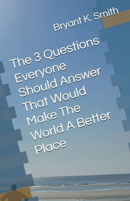 The 3 Questions Everyone Should Answer That Would Make The World A Better Place by Smith, Bryant K.