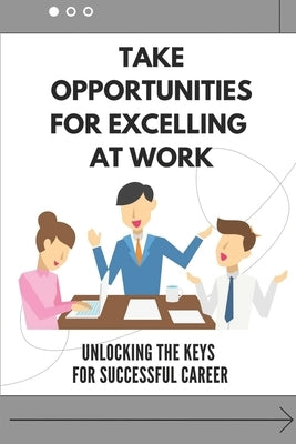 Take Opportunities For Excelling At Work: Unlocking The Keys For Successful Career: Proven Strategies For Achieving Superior Work Performance by Schmied, Patria