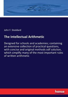 The Intellectual Arithmetic: Designed for schools and academies; containing an extensive collection of practical questions, with concise and original by Stoddard, John F.