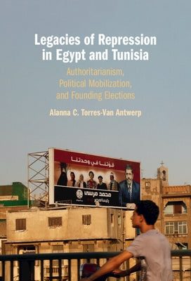 Legacies of Repression in Egypt and Tunisia: Authoritarianism, Political Mobilization, and Founding Elections by Torres-Van Antwerp, Alanna C.