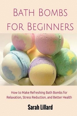 Bath Bombs for Beginners: How to Make Refreshing Bath Bombs for Relaxation, Stress Reduction, and Better Health by Lillard, Sarah