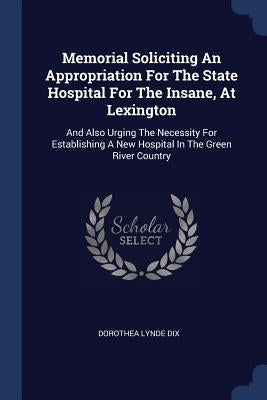 Memorial Soliciting An Appropriation For The State Hospital For The Insane, At Lexington: And Also Urging The Necessity For Establishing A New Hospita by Dix, Dorothea Lynde