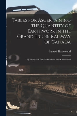 Tables for Ascertaining the Quantity of Earthwork in the Grand Trunk Railway of Canada [microform]: by Inspection Only and Without Any Calculation by Hazlewood, Samuel