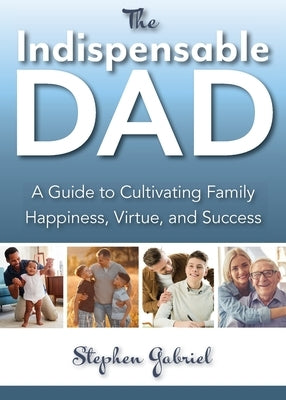 Indispensable Dad: A Guide to Cultivating Family Happiness, Virtue, and Success, The by Gabriel, Stephen