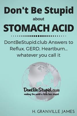 Don't Be Stupid about Stomach Acid: DontBeStupid.club answers to Reflux, GERD, Heartburn ... or whatever you call it. by James, H. Granville