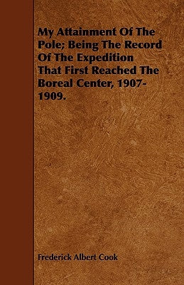 My Attainment Of The Pole; Being The Record Of The Expedition That First Reached The Boreal Center, 1907-1909. by Cook, Frederick Albert