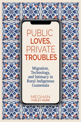 Public Loves, Private Troubles: Migration, Technology, and Intimacy in Rural Indigenous Guatemala by Webb, Meghan Farley