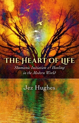 The Heart of Life: Shamanic Initiation & Healing in the Modern World by Hughes, Jez