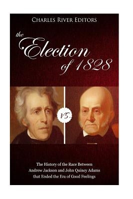 The Election of 1828: The History of the Race Between Andrew Jackson and John Quincy Adams that Ended the Era of Good Feelings by Charles River