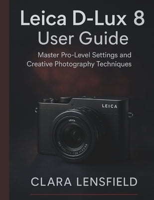 Leica D-Lux 8 User Guide: Master Pro-Level Settings and Creative Photography Techniques by Lensfield, Clara
