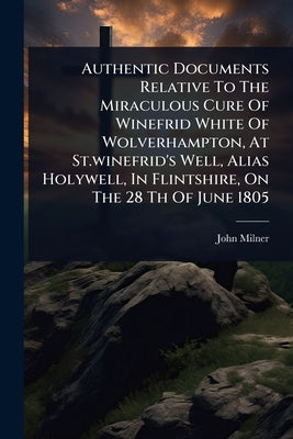Authentic Documents Relative To The Miraculous Cure Of Winefrid White Of Wolverhampton, At St.winefrid's Well, Alias Holywell, In Flintshire, On The 2 by Milner, John