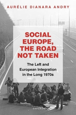 Social Europe, the Road Not Taken: The Left and European Integration in the Long 1970s by Andry, Aurélie Dianara