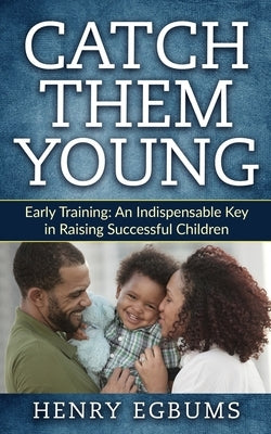 Catch Them Young: Early Training: An Indispensable Key in Raising Successful Children by Egbums, Henry