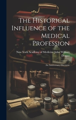 The Historical Influence of the Medical Profession: An Anniversary Discourse by William Draper, New York Academy of M.