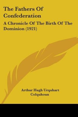 The Fathers Of Confederation: A Chronicle Of The Birth Of The Dominion (1921) by Colquhoun, Arthur Hugh Urquhart
