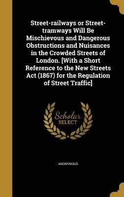 Street-railways or Street-tramways Will Be Mischievous and Dangerous Obstructions and Nuisances in the Crowded Streets of London. [With a Short Refere by Anonymous