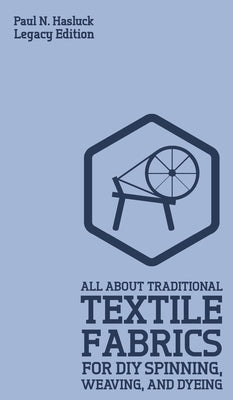 All About Traditional Textile Fabrics For DIY Spinning, Weaving, And Dyeing (Legacy Edition): Classic Information On Fibers And Cloth Work by Hasluck, Paul N.