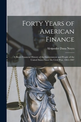 Forty Years of American Finance; a Short Financial History of the Government and People of the United States Since the Civil War, 1865-1907 by Noyes, Alexander Dana